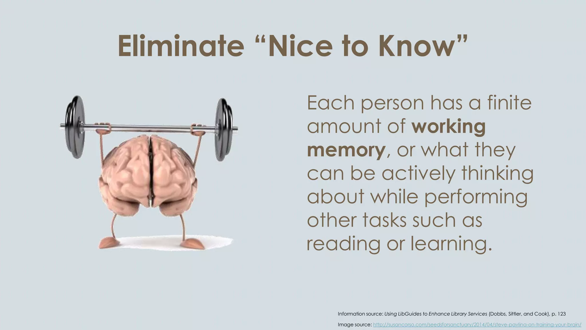 Eliminate “Nice to Know”
Each person has a finite
amount of working
memory, or what they
can be actively thinking
about while performing
other tasks such as
reading or learning.
Information source: Using LibGuides to Enhance Library Services (Dobbs, Sittler, and Cook), p. 123
Image source: http://susancorso.com/seedsforsanctuary/2014/04/steve-pavlina-on-training-your-brain/
 