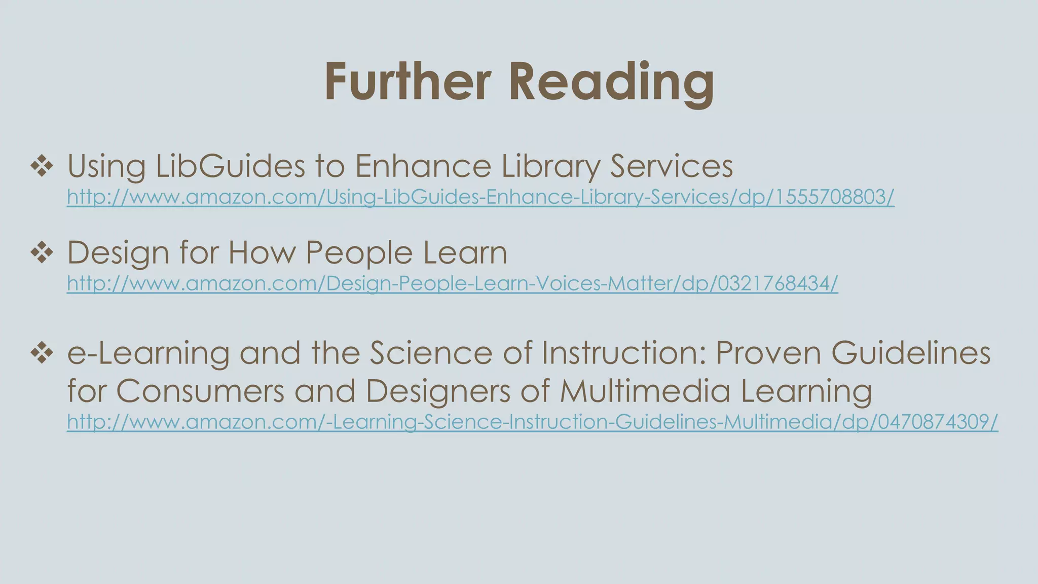 Further Reading
 Using LibGuides to Enhance Library Services
http://www.amazon.com/Using-LibGuides-Enhance-Library-Services/dp/1555708803/
 Design for How People Learn
http://www.amazon.com/Design-People-Learn-Voices-Matter/dp/0321768434/
 e-Learning and the Science of Instruction: Proven Guidelines
for Consumers and Designers of Multimedia Learning
http://www.amazon.com/-Learning-Science-Instruction-Guidelines-Multimedia/dp/0470874309/
 The Non-Designer’s Design Book
http://www.amazon.com/Non-Designers-Design-Book-3rd/dp/0321534042/
 