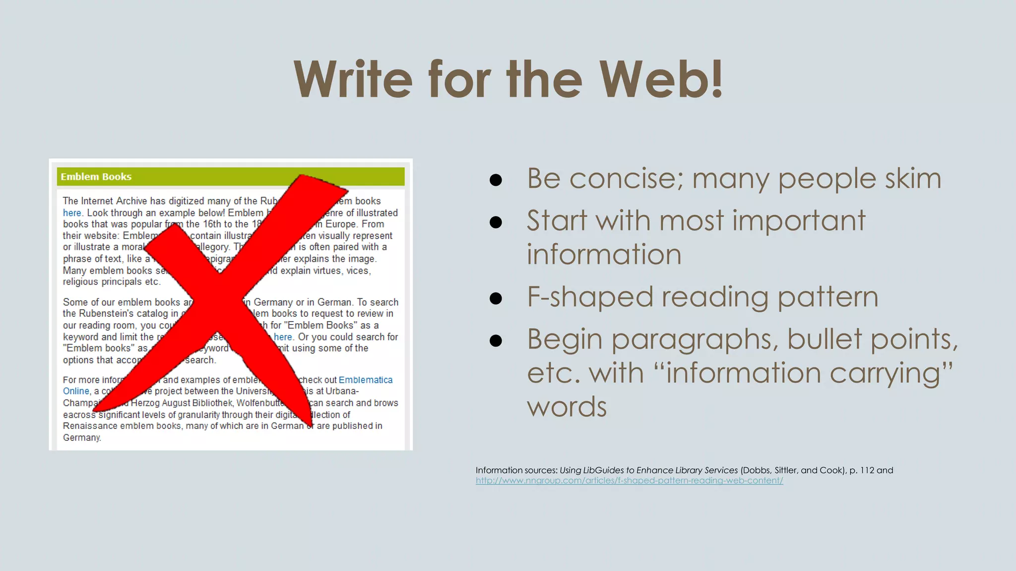 Write for the Web!
● Be concise; many people skim
● Start with most important
information
● F-shaped reading pattern
● Begin paragraphs, bullet points,
etc. with “information carrying”
words
Information sources: Using LibGuides to Enhance Library Services (Dobbs, Sittler, and Cook), p. 112 and
http://www.nngroup.com/articles/f-shaped-pattern-reading-web-content/
 