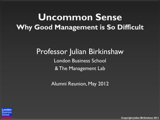 Uncommon Sense
Why Good Management is So Difficult


     Professor Julian Birkinshaw
          London Business School
          & The Management Lab

         Alumni Reunion, May 2012




                                    Copyright Julian Birkinshaw 2011
 