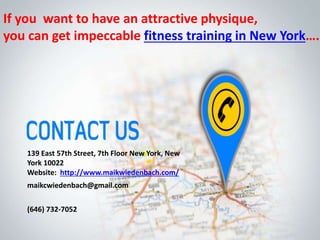 139 East 57th Street, 7th Floor New York, New
York 10022
Website: http://www.maikwiedenbach.com/
maikcwiedenbach@gmail.com
(646) 732-7052
If you want to have an attractive physique,
you can get impeccable fitness training in New York….
 