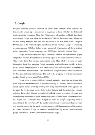 1.2. Google

Google’s software initiatives encroach on every media industry, from telephone to
television to advertising to newspapers to magazines to book publishers to Hollywood
studios to digital companies. More than 70 percent of all searches worldwide have been
done through Google search box (for key facts see Table 1). The search makes 97 percent
of their money. Google’s YouTube does two-thirds of all Web video traffic. Google’s
DoubleClick is the foremost digital advertising service company. Google’s advertising
revenues reaching 30 billion dollars a year, account of 40 percent on all the advertising
dollars spent online. Google News aggregates 25,000 news sites daily (Auletta, 2009).
       Google has been always seeking to construct a formula, an algorithm that graphs
and predicts behavior. Google believes that every aspect in the world is unlocked with data.
They require facts, beta testing, mathematical logic. Their ideal is to have so much
information about their users that Google can devise an algorithm that provides a single
perfect answer. Google’s goal is to store 100 percent of each individual’s data, what Google
calls “transparent personalization”. This would allow Google to choose which information
to show you, reducing inefficiencies. The goal of the company is customer satisfaction
thinking Google as one product (Auletta, 2009).
       Google began in January 1996 as a research project by Larry Page and Sergey Brin
when they were both PhD students at Stanford University in California. While conventional
search engines ranked results by counting how many times the search terms appeared on
the page, the two theorized about a better system that analyzed the relationships between
websites. They called this new technology PageRank, where a website's relevance was
determined by the number of pages, and the importance of those pages, that linked back to
the original site. Eventually, they changed the name to Google, originating from a
misspelling of the word "googol", the number one followed by one hundred zeros, which
was picked to signify that the search engine wants to provide large quantities of information
for people. Originally, Google ran under the Stanford University website, with the domain
google.stanford.edu. [WWW] (/en.wikipedia.org/wiki/Google).



                                             10
 