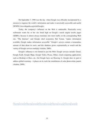 On September 7, 1998 was the day when Google was officially incorporated by a
mission to organize the world’s information and make it universally accessible and useful
[WWW] (/en.wikipedia.org/wiki/Google).
       Today, the company’s influence on the Web is undeniable. Practically every
webmaster wants his or her site listed high on Google's search engine results pages
(SERPs), because it almost always translates into more traffic on the corresponding Web
site. “The Internet,” said Google chief economist, Hal Varian, “makes information
available, Google makes information accessible.” Google’s servers contain a tremendous
amount of data about its users, and this database grows exponentially as search and the
variety of Google services multiply (Auletta, 2009).
       Google's influence is not limited to just the Web. Google services include: Gmail,
Google Earth, Google Maps, Google Video, Picasa, Orkut, cloud computing applications
such as Desktop or Docs, etc. (for Google facts see Drawing 2). Google does its part to
address global warming – it places on its roofs the installations of solar photovoltaic panels
(Auletta, 2009).




                                             11
 
