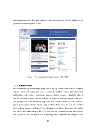 university communities. Facebook, being a closed environment for students, had enormous
growth in a very short period of time.




                  Picture 1. The interace of thefacebook.com (2004-2005)



2.2.2. Viral network
In addition to wisely selected target group, one of the key factors for success was using the
network effect and leading the users to create the needed content. The information
published on each profile — relationship statuses, location, interests — has little value, if
you are browsing strangers. Having a network with people you have met or might meet,
and getting access to the information they share, adds value for people to join in. And each
person joining adds value to anyone using Facebook. What made the user base number
grow so large was the wall feature. The wall made it possible to share more information
and interact with more contacts. The viral algorithm and constantly updated live feed are
the key factors why the growth was surprisingly rapid (Appendix 4). Google is still


                                             16
 