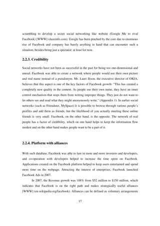 scrambling to develop a secret social networking like website (Google Me to rival
Facebook) [WWW] (dazeinfo.com). Google has been pinched by the core due to enormous
rise of Facebook and company has barely anything in hand that can encounter such a
situation, besides being just a spectator; at least for now.


2.2.3. Credibility

Social networks have not been as successful in the past for being too one-dimensional and
unreal. Facebook was able to create a network where people would use their own picture
and real name instead of a pseudonym. Mr. Lauri Ilison, the executive director of OKIA,
believes that this aspect is one of the key factors of Facebook growth: “This has created a
completely new quality in the content. As people use their own name, they have an inner
control mechanism that stops them from writing improper things. They just do not want to
let others see and read what they might anonymously write.” (Appendix 1). In earlier social
networks (such as Friendster, MySpace) it is possible to browse through various people’s
profiles and add them as friends, but the likelihood of you actually meeting these online
friends is very small. Facebook, on the other hand, is the opposite. The network of real
people has a factor of credibility, which on one hand helps to keep the information flow
modest and on the other hand makes people want to be a part of it.




2.2.4. Platform with alliances

With such database, Facebook was able to lure in more and more investors and developers,
and co-operation with developers helped to increase the time spent on Facebook.
Applications created on the Facebook platform helped to keep users entertained and spend
more time on the webpage. Attracting the interest of enterprises, Facebook launched
Facebook Ads in 2007.
       In 2007, the Revenue growth was 188% from $52 million to $150 million, which
indicates that Facebook is on the right path and makes strategically useful alliances
[WWW] (en.wikipedia.org/facebook). Alliances can be defined as voluntary arrangements


                                               17
 