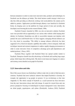 between enterprises in order to create more innovative ideas, products and technologies. In
Facebook case the alliances go further. The whole business model concept is built on an
idea that while providing an effectively working viral social platform, the content can be
added by partners. Applications provided through alliances were beneficial to Facebook
firstly, by keeping users on the platform for longer period of time and secondly, the
developers were boosting the revenue stream (Gulanti, 1998).
       Facebook Connect, launched in 2008, was also an innovative solution. Facebook
users were provided with an opportunity to use various other websites while keeping their
identity via Facebook. Zuckerberg was able to successfully integrate user database with
partners the users could benefit from. As Teece suggests, managing efficient alliances can
be a key factor in succeeding. “The ability to manage alliances effectively has been
suggested to be a firm-level dynamic capability that enables a firm to integrate, build and
reconfigure internal and external competences to address rapidly changing environments in
order to create innovative forms of competitive advantage given path dependencies and
market positions.” (Teece, 1997).
       Facebook Places together with Facebook Deals has opened another market to
Facebook. Enterprices benefit from the advertising via Facebook and reaching large target
group, which keeps them offering deals. The deals in turn keep users logging in to places
and creating a more detailed social graph for Facebook.



2.2.5. Innovation and risks

One of the success factors was Zuckerberg’s ability to take risks in order to find innovative
solutions. Facebook had more technical solutions that helped Facebook to develop, for
example, the opportunity to tag people on pictures. It was revolutionary at that time
(Appendix 4). The whole concept of Facebook as a social network has been innovative
from the start. Innovations always deal with change. It cannot be viewed from only one
process perspective focusing on technological or project management issues. Innovations
are about people, organizations, and culture (Pontiskoski, Asakawa 2010). Facebook



                                             18
 