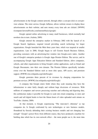 advertisements in the Google content network, through either a cost-per-click or cost-per-
view scheme. The sister service, Google AdSense, allows website owners to display these
advertisements on their website, and earn money every time ads are clicked. [WWW]
(/computer.howstuffworks.com/internet/basics/google)
       Google opened online advertising to many small businesses, which normally had
nowhere else to turn. (Auletta, 2009)
       Google entered the enterprise market in February 2002 with the launch of its
Google Search Appliance, targeted toward providing search technology for larger
organizations. Google launched the Mini three years later, which was targeted at smaller
organizations. Late in 2006, Google began to sell Custom Search Business Edition,
providing customers with an advertising-free window into Google.com's index. Another
one of Google's enterprise products is Google Apps Premier Edition. The service, and its
accompanying Google Apps Education Edition and Standard Edition, allow companies,
schools, and other organizations to bring Google's online applications, such as Gmail and
Google Documents, into their own domain. The Premier Edition specifically includes
extras over the Standard Edition such as more disk space, API access, and premium
support. [WWW] (/en.wikipedia.org/wiki/Google)
       Google generates three percent of its revenues by charging corporations for
premium services. [WWW] (/en.wikipedia.org/wiki/Google)
       A company like Google enters fields where they scale meaning they have the
infrastructure to enter fairly cheaply and without huge diversions of resources. With
millions of computers and servers processing searches and collecting and digesting data,
this architecture makes it possible for Google to scale into cloud computing, to store and
search and sell digital books to host the fitteen hours of video uploaded each minute on
YouTube. (Auletta, 2009)
       At that moment, is Google experiencing “The innovator’s dilemma” as top
companies do. Is Google confronted by new technologies or new business models,
floundered by fiercely defending their existing business models and not changing fast
enough? Google’s power flows from different source, they have produced a machine for
building data which has its own network effect – the more people use it, the more data


                                           20
 