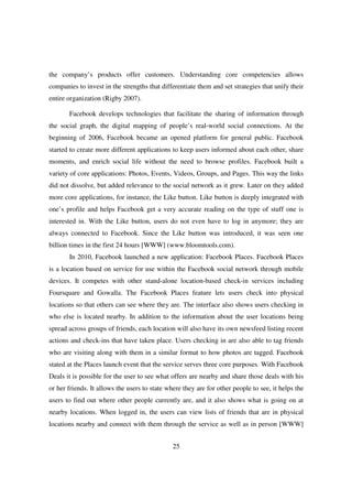the company’s products offer customers. Understanding core competencies allows
companies to invest in the strengths that differentiate them and set strategies that unify their
entire organization (Rigby 2007).

       Facebook develops technologies that facilitate the sharing of information through
the social graph, the digital mapping of people’s real-world social connections. At the
beginning of 2006, Facebook became an opened platform for general public. Facebook
started to create more different applications to keep users informed about each other, share
moments, and enrich social life without the need to browse profiles. Facebook built a
variety of core applications: Photos, Events, Videos, Groups, and Pages. This way the links
did not dissolve, but added relevance to the social network as it grew. Later on they added
more core applications, for instance, the Like button. Like button is deeply integrated with
one’s profile and helps Facebook get a very accurate reading on the type of stuff one is
interested in. With the Like button, users do not even have to log in anymore; they are
always connected to Facebook. Since the Like button was introduced, it was seen one
billion times in the first 24 hours [WWW] (www.bloomtools.com).
       In 2010, Facebook launched a new application: Facebook Places. Facebook Places
is a location based on service for use within the Facebook social network through mobile
devices. It competes with other stand-alone location-based check-in services including
Foursquare and Gowalla. The Facebook Places feature lets users check into physical
locations so that others can see where they are. The interface also shows users checking in
who else is located nearby. In addition to the information about the user locations being
spread across groups of friends, each location will also have its own newsfeed listing recent
actions and check-ins that have taken place. Users checking in are also able to tag friends
who are visiting along with them in a similar format to how photos are tagged. Facebook
stated at the Places launch event that the service serves three core purposes. With Facebook
Deals it is possible for the user to see what offers are nearby and share those deals with his
or her friends. It allows the users to state where they are for other people to see, it helps the
users to find out where other people currently are, and it also shows what is going on at
nearby locations. When logged in, the users can view lists of friends that are in physical
locations nearby and connect with them through the service as well as in person [WWW]


                                               25
 