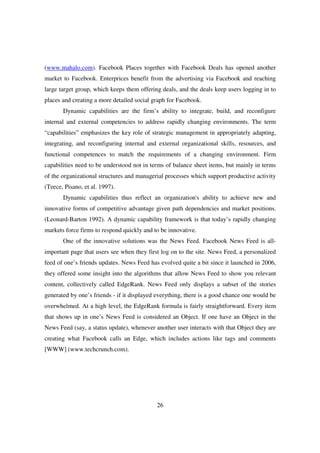 (www.mahalo.com). Facebook Places together with Facebook Deals has opened another
market to Facebook. Enterprices benefit from the advertising via Facebook and reaching
large target group, which keeps them offering deals, and the deals keep users logging in to
places and creating a more detailed social graph for Facebook.
       Dynamic capabilities are the firm’s ability to integrate, build, and reconfigure
internal and external competencies to address rapidly changing environments. The term
“capabilities” emphasizes the key role of strategic management in appropriately adapting,
integrating, and reconfiguring internal and external organizational skills, resources, and
functional competences to match the requirements of a changing environment. Firm
capabilities need to be understood not in terms of balance sheet items, but mainly in terms
of the organizational structures and managerial processes which support productive activity
(Teece, Pisano, et al. 1997).
       Dynamic capabilities thus reflect an organization's ability to achieve new and
innovative forms of competitive advantage given path dependencies and market positions.
(Leonard-Barton 1992). A dynamic capability framework is that today’s rapidly changing
markets force firms to respond quickly and to be innovative.
       One of the innovative solutions was the News Feed. Facebook News Feed is all-
important page that users see when they first log on to the site. News Feed, a personalized
feed of one’s friends updates. News Feed has evolved quite a bit since it launched in 2006,
they offered some insight into the algorithms that allow News Feed to show you relevant
content, collectively called EdgeRank. News Feed only displays a subset of the stories
generated by one’s friends - if it displayed everything, there is a good chance one would be
overwhelmed. At a high level, the EdgeRank formula is fairly straightforward. Every item
that shows up in one’s News Feed is considered an Object. If one have an Object in the
News Feed (say, a status update), whenever another user interacts with that Object they are
creating what Facebook calls an Edge, which includes actions like tags and comments
[WWW] (www.techcrunch.com).




                                            26
 