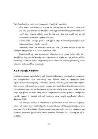 Each Edge has three components important to Facebook’s algorithm:
   -   First, there’s an affinity score between the viewing user and the item’s creator — if
       you send your friend a lot of Facebook messages and check their profile often, then
       you’ll have a higher affinity score for that user than you would, say, an old
       acquaintance you haven’t spoken to in years.
   -   Second, there’s a weight given to each type of Edge. A comment probably has more
       importance than a Like, for example.
       And finally there’s the most obvious factor - time. The older an Edge is, the less
important it becomes [WWW] (www.techcrunch.com).
       Facebook did not create a community where one never existed before; rather they
provided an important information and communication service to a pre-existing offline
community. Facebook created a high utility online service for enabling pre-existing social
behaviors within an offline community.


3.2. Strategic Alliances

Leading companies, particularly in such dynamic industries as biotechnology, computers,
and infotechnology, have increasingly used different kinds of cooperative inter-
organisational relationships (e.g., contractual alliances, consortia, joint ventures) to improve
their resource endowment and to master strategic uncertainty better than their competitors
To implement corporate and business strategies successfully, firms often cannot rely on
single high-profile alliances. They need a comprehensive alliance portfolio strategy that
provides access to required external resources, using several coordinated alliances
(Hofmann 2007).
       The strategic alliance is cooperation or collaboration which aims for a synergy
where each partner hopes that the benefits from the alliance will be greater than those from
individual efforts. The alliance often involves technology transfer (access to knowledge and
expertise), economic specialization, shared expenses and shared risk. (Mowery, Oxley et.
al. 1996).



                                              27
 