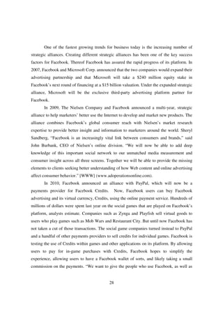 One of the fastest growing trends for business today is the increasing number of
strategic alliances. Creating different strategic alliances has been one of the key success
factors for Facebook. Thereof Facebook has assured the rapid progress of its platform. In
2007, Facebook and Microsoft Corp. announced that the two companies would expand their
advertising partnership and that Microsoft will take a $240 million equity stake in
Facebook’s next round of financing at a $15 billion valuation. Under the expanded strategic
alliance, Microsoft will be the exclusive third-party advertising platform partner for
Facebook.
       In 2009, The Nielsen Company and Facebook announced a multi-year, strategic
alliance to help marketers’ better use the Internet to develop and market new products. The
alliance combines Facebook’s global consumer reach with Nielsen’s market research
expertise to provide better insight and information to marketers around the world. Sheryl
Sandberg, “Facebook is an increasingly vital link between consumers and brands,” said
John Burbank, CEO of Nielsen’s online division. “We will now be able to add deep
knowledge of this important social network to our unmatched media measurement and
consumer insight across all three screens. Together we will be able to provide the missing
elements to clients seeking better understanding of how Web content and online advertising
affect consumer behavior.” [WWW] (www.adoperationsonline.com).
       In 2010, Facebook announced an alliance with PayPal, which will now be a
payments provider for Facebook Credits.          Now, Facebook users can buy Facebook
advertising and its virtual currency, Credits, using the online payment service. Hundreds of
millions of dollars were spent last year on the social games that are played on Facebook’s
platform, analysts estimate. Companies such as Zynga and Playfish sell virtual goods to
users who play games such as Mob Wars and Restaurant City. But until now Facebook has
not taken a cut of those transactions. The social game companies turned instead to PayPal
and a handful of other payments providers to sell credits for individual games. Facebook is
testing the use of Credits within games and other applications on its platform. By allowing
users to pay for in-game purchases with Credits, Facebook hopes to simplify the
experience, allowing users to have a Facebook wallet of sorts, and likely taking a small
commission on the payments. “We want to give the people who use Facebook, as well as


                                            28
 