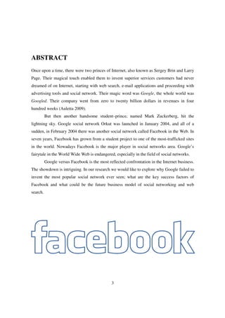 ABSTRACT
Once upon a time, there were two princes of Internet, also known as Sergey Brin and Larry
Page. Their magical touch enabled them to invent superior services customers had never
dreamed of on Internet, starting with web search, e-mail applications and proceeding with
advertising tools and social network. Their magic word was Google, the whole world was
Googled. Their company went from zero to twenty billion dollars in revenues in four
hundred weeks (Auletta 2009).
          But then another handsome student–prince, named Mark Zuckerberg, hit the
lightning sky. Google social network Orkut was launched in January 2004, and all of a
sudden, in February 2004 there was another social network called Facebook in the Web. In
seven years, Facebook has grown from a student project to one of the most-trafficked sites
in the world. Nowadays Facebook is the major player in social networks area. Google’s
fairytale in the World Wide Web is endangered, especially in the field of social networks.
          Google versus Facebook is the most reflected confrontation in the Internet business.
The showdown is intriguing. In our research we would like to explore why Google failed to
invent the most popular social network ever seen; what are the key success factors of
Facebook and what could be the future business model of social networking and web
search.




                                               3
 