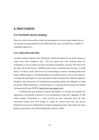 4. DISCUSSION

4.1. Facebook success strategy

There are various reasons why a small start-up enterprise was able to gain market share at
the expence of a large corporate brand. What made the success possible was a number of
strategially right moves.


4.1.1. Innovation and risks

Facebook software engineer Alex Moskalyuk said that Facebook has no direct strategy to
attract users from competitor sites. "You can spend your time worrying about the
competitors or you can spend your time innovating your product," he said. "We chose to do
the latter and not the former." [WWW] (smh.com.au). Facebook moto has been “to break
things”. In order to reach some new level on knowledge or content, something needs to be
broken. While Google is considering failing an acceptable norm as long as the process is
occurring fast and progress in some other field is made, Facebook had a different approach.
Facebook values the process of experimenting and getting results and willingness to break
the pattern. While unlearning is a difficult process, re-learning and executing it the hardest
for human psychology [WWW] (http://www.fastcompany.com).
       Facebook had more technical solutions that helped it to develop, for example, the
opportunity to tag people on pictures. It was revolutionary at that time (Appendix 4). The
whole concept of Facebook as a social network has been innovative from the start.
Innovations always deal with change. It cannot be viewed from only one process
perspective focusing on technological or project management issues. Innovations are about
people, organizations, and culture (Pontiskoski, Asakawa, 2010).




                                             30
 