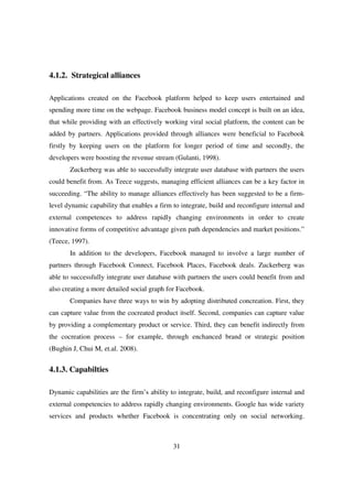 4.1.2. Strategical alliances

Applications created on the Facebook platform helped to keep users entertained and
spending more time on the webpage. Facebook business model concept is built on an idea,
that while providing with an effectively working viral social platform, the content can be
added by partners. Applications provided through alliances were beneficial to Facebook
firstly by keeping users on the platform for longer period of time and secondly, the
developers were boosting the revenue stream (Gulanti, 1998).
       Zuckerberg was able to successfully integrate user database with partners the users
could benefit from. As Teece suggests, managing efficient alliances can be a key factor in
succeeding. “The ability to manage alliances effectively has been suggested to be a firm-
level dynamic capability that enables a firm to integrate, build and reconfigure internal and
external competences to address rapidly changing environments in order to create
innovative forms of competitive advantage given path dependencies and market positions.”
(Teece, 1997).
       In addition to the developers, Facebook managed to involve a large number of
partners through Facebook Connect, Facebook Places, Facebook deals. Zuckerberg was
able to successfully integrate user database with partners the users could benefit from and
also creating a more detailed social graph for Facebook.
       Companies have three ways to win by adopting distributed concreation. First, they
can capture value from the cocreated product itself. Second, companies can capture value
by providing a complementary product or service. Third, they can benefit indirectly from
the cocreation process – for example, through enchanced brand or strategic position
(Bughin J, Chui M, et.al. 2008).


4.1.3. Capabilties

Dynamic capabilities are the firm’s ability to integrate, build, and reconfigure internal and
external competencies to address rapidly changing environments. Google has wide variety
services and products whether Facebook is concentrating only on social networking.



                                             31
 