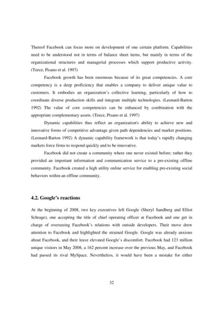 Thereof Facebook can focus more on development of one certain platform. Capabilities
need to be understood not in terms of balance sheet items, but mainly in terms of the
organizational structures and managerial processes which support productive activity.
(Teece, Pisano et al. 1997)
       Facebook growth has been enormous because of its great competencies. A core
competency is a deep proficiency that enables a company to deliver unique value to
customers. It embodies an organization’s collective learning, particularly of how to
coordinate diverse production skills and integrate multiple technologies. (Leonard-Barton
1992) The value of core competencies can be enhanced by combination with the
appropriate complementary assets. (Teece, Pisano et al. 1997)
       Dynamic capabilities thus reflect an organization's ability to achieve new and
innovative forms of competitive advantage given path dependencies and market positions.
(Leonard-Barton 1992) A dynamic capability framework is that today’s rapidly changing
markets force firms to respond quickly and to be innovative.
       Facebook did not create a community where one never existed before; rather they
provided an important information and communication service to a pre-existing offline
community. Facebook created a high utility online service for enabling pre-existing social
behaviors within an offline community.




4.2. Google’s reactions

At the beginning of 2008, two key executives left Google (Sheryl Sandberg and Elliot
Schrage), one accepting the title of chief operating officer at Facebook and one get in
charge of overseeing Facebook’s relations with outside developers. Their move drew
attention to Facebook and highlighted the strained Google. Google was already anxious
about Facebook, and their leave elevated Google’s discomfort. Facebook had 123 million
unique visitors in May 2008, a 162 percent increase over the previous May, and Facebook
had passed its rival MySpace. Nevertheless, it would have been a mistake for either




                                            32
 