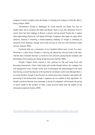company to rush to compete while the danger is orienting your strategy to what the other is
doing (Auletta, 2009).
       Nevertheless, Google is challenged. Its social network site Orkut, has seen its
market share slip in countries like India and Brazil, where it was once dominant. Even in
search, there has been slippage in Russia; a private start-up named Yandex has a market
share approaching 50 percent, well ahead of Google. Companies like Apple are angry about
Android. Amazon is mounting a cloud-computing challenge as Google is mounting an
electronic book challenge. Google knows that one day its cold war with Facebook would
turn hot (Auletta, 2009).
       Facebook built up a community of two hundred million users in just five years.
Facebook is a glass house. Google is removing all subjectivity and just looks at the data.
And the data eventually becomes a crutch for every decision, paralyzing the company and
preventing it from making any daring design decisions (Auletta, 2009).
       Google’s biggest future concern is size, growing too big and losing focus and
becoming bureaucratic. Critics both inside and outside Google believe the company has
real management issues. Google can be seen overmanaged and undermanaged at the same
time having a control mechanism at the top that has inordinate control and although there is
too much freedom. Google is just focused on central processing computers and ignores the
processing of the human brain. Google’s engineers are too wedded to their algorithms. As
Google search has become more dominant, a chorus of complaints will be heard. By giving
so much weight to the numbers of links a page received rather than the quality of the
information reported (Auletta, 2009).




                                            33
 