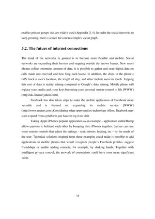 enables private groups that are widely used (Appendix 3, 4). In order the social networks to
keep growing, there is a need for a more complex social graph.


5.2. The future of internet connections

The trend of the networks in general is to become more flexible and mobile. Social
networks are expanding their barriers and stepping outside the known frames. New smart
phones collect enormous amount of data, it is possible to gather and store digital data on
calls made and received and how long each lasted. In addition, the chips in the phone’s
GPS track a user’s location, the length of stay, and other mobile users in touch. Tapping
this sort of data is reality mining compared to Google’s data mining. Mobile phone will
replace your credit card, your keys becoming your personal remote control to life [WWW]
(http://uk.finance.yahoo.com).
         Facebook has also taken steps to make the mobile application of Facebook more
versatile    and    is   focused    on    expanding        its   mobile   service    [WWW]
(http://www.reuters.com).Considering what opportunities technology offers, Facebook may
soon expand from a platform you have to log in to visit.
         Taking Apple iPhones popular application as an example – application called Bump
allows persons to befriend each other by bumping their iPhones together. Luxury cars use
smart remote controls that adjust the settings – seat, mirrors, heating, etc – by the needs of
the user. Technical solutions inspired from these examples could make is possible to add
applications to mobile phones that would recognize people’s Facebook profiles, suggest
friendships or enable adding contacts, for example, by shaking hands. Together with
intelligent privacy control, the network of connections could have even more significant
value.




                                             35
 