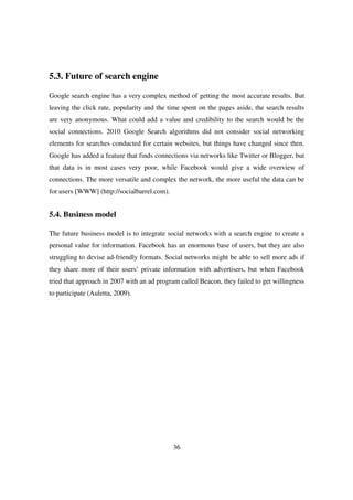 5.3. Future of search engine

Google search engine has a very complex method of getting the most accurate results. But
leaving the click rate, popularity and the time spent on the pages aside, the search results
are very anonymous. What could add a value and credibility to the search would be the
social connections. 2010 Google Search algorithms did not consider social networking
elements for searches conducted for certain websites, but things have changed since then.
Google has added a feature that finds connections via networks like Twitter or Blogger, but
that data is in most cases very poor, while Facebook would give a wide overview of
connections. The more versatile and complex the network, the more useful the data can be
for users [WWW] (http://socialbarrel.com).


5.4. Business model

The future business model is to integrate social networks with a search engine to create a
personal value for information. Facebook has an enormous base of users, but they are also
struggling to devise ad-friendly formats. Social networks might be able to sell more ads if
they share more of their users’ private information with advertisers, but when Facebook
tried that approach in 2007 with an ad program called Beacon, they failed to get willingness
to participate (Auletta, 2009).




                                             36
 