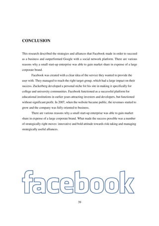 CONCLUSION


This research described the strategies and alliances that Facebook made in order to succeed
as a business and outperformed Google with a social network platform. There are various
reasons why a small start-up enterprise was able to gain market share in expense of a large
corporate brand.
        Facebook was created with a clear idea of the service they wanted to provide the
user with. They managed to reach the right target group, which had a large impact on their
success. Zuckerberg developed a personal niche for his site in making it specifically for
college and university communities. Facebook functioned as a successful platform for
educational institutions in earlier years attracting investors and developers, but functioned
without significant profit. In 2007, when the website became public, the revenues started to
grow and the company was fully oriented to business.
        There are various reasons why a small start-up enterprise was able to gain market
share in expense of a large corporate brand. What made the success possible was a number
of strategically right moves: innovative and bold attitude towards risk taking and managing
strategically useful alliances.




                                              39
 
