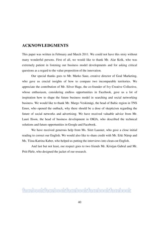 ACKNOWLEDGMENTS

This paper was written in February and March 2011. We could not have this story without
many wonderful persons. First of all, we would like to thank Mr. Alar Kolk, who was
extremely patient in listening our business model developments and for asking critical
questions as a regard to the value proposition of the innovation.
       Our special thanks goes to Mr. Marko Saue, creative director of Goal Marketing,
who gave us crucial insights of how to compare two incomparable territories. We
appreciate the contribution of Mr. Silver Hage, the co-founder of Ivy Creative Collective,
whose enthusiasm, considering endless opportunities in Facebook, gave us a lot of
inspiration how to shape the future business model in searching and social networking
business. We would like to thank Mr. Margo Veskimägi, the head of Baltic region in TNS
Emor, who opened the outback, why there should be a dose of skepticism regarding the
future of social networks and advertising. We have received valuable advice from Mr.
Lauri Ilison, the head of business development in OKIA, who described the technical
solutions and future opportunities in Google and Facebook.
       We have received generous help from Ms. Siret Laasner, who gave a close initial
reading to correct our English. We would also like to share credit with Mr. Erki Närep and
Ms. Tiina-Katrina Kaber, who helped us putting the interviews into clean-cut English.
       And last but not least, our respect goes to two friends Mr. Kristjan Gabral and Mr.
Priit Pärle, who designed the jacket of our research.




                                             40
 