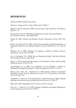 REFERENCES

Auletta, K. (2009). Googled. Virgin Books

Boulton C., Foating on Carr’s cloud, eWEEK, April 7, 2008 ,11.

Bughin J, Chui M, Johnson B. (2008). The next step in open innovation. The McKinsey
Quarterly, 1-8.

Davenport T.H., Iyer, B. (2008). Reverse Engineering: Google’s Innovation Machine.
Harvard Business Review, April 2008, 59-68.

Gulanti, R. (1998). Alliances and Networks. Strategic Management Journal, 19(4): 293-
317.

Heide J. B., Kenneth H. W. (2006). Friends, Businesspeople, and Relationship Roles: A
Conceptual Framework and a Research Agenda. Journal of Marketing Vol. 70 , July, 90-
103

Hoffmann, W. H. (2007), Strategies for managing a portfolio of alliances. Strategic
Management Journal, 28(7): 827–856

Iyer, B., Davenport, T.H., (2008), Reverse Engineering Google’s Innovation Machine.
Harvard Business Review, April, 59-68

Kelsey, T. (2010). Social Networking Spaces: From Facebook to Twitter And Everything
In Between. Apress: 26-50, 147-178.

Leonard-Barton, D. A. (1992). Core Capabilities and Core Rigidities: A Paradox in
Managing New Product Development." Strategic Management Journal 13: 111-125.

Mowery, D.C., Oxley, J,E ,. Silverman B, S, (1996) Strategic Alliances and Interfirm
Knowledge Transfer, Strategic Management Journal, Vol. 17, Special Issue: Knowledge
and the Firm pp. 77-91

Pontiskoski e., Asakawa K., Overcoming Barriers to Open Innovation at Apple, Nintendo
and Nokia. International Journal of Human and Social Sciences, 5:1 2010, 27.

Rigby, D.K. (2007). Managament Tools: 22. Boston: Bain & Company.

Teece, D., J. , Pisano G., et al. (1997). Dynamic Capabilities and Strategic Management.
Strategic Management Journal 18(7): 509-533.




                                            41
 