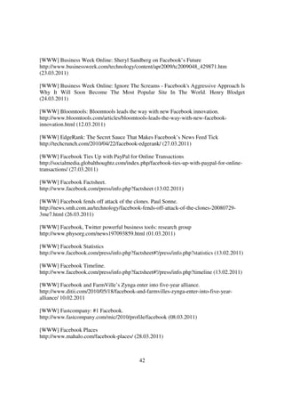 [WWW] Business Week Online: Sheryl Sandberg on Facebook’s Future
http://www.businessweek.com/technology/content/apr2009/tc2009048_429871.htm
(23.03.2011)

[WWW] Business Week Online: Ignore The Screams - Facebook's Aggressive Approach Is
Why It Will Soon Become The Most Popular Site In The World. Henry Blodget
(24.03.2011)

[WWW] Bloomtools: Bloomtools leads the way with new Facebook innovation.
http://www.bloomtools.com/articles/bloomtools-leads-the-way-with-new-facebook-
innovation.html (12.03.2011)

[WWW] EdgeRank: The Secret Sauce That Makes Facebook’s News Feed Tick
http://techcrunch.com/2010/04/22/facebook-edgerank/ (27.03.2011)

[WWW] Facebook Ties Up with PayPal for Online Transactions
http://socialmedia.globalthoughtz.com/index.php/facebook-ties-up-with-paypal-for-online-
transactions/ (27.03.2011)

[WWW] Facebook Factsheet.
http://www.facebook.com/press/info.php?factsheet (13.02.2011)

[WWW] Facebook fends off attack of the clones. Paul Sonne.
http://news.smh.com.au/technology/facebook-fends-off-attack-of-the-clones-20080729-
3me7.html (26.03.2011)

[WWW] Facebook, Twitter powerful business tools: research group
http://www.physorg.com/news197093859.html (01.03.2011)

[WWW] Facebook Statistics
http://www.facebook.com/press/info.php?factsheet#!/press/info.php?statistics (13.02.2011)

[WWW] Facebook Timeline.
http://www.facebook.com/press/info.php?factsheet#!/press/info.php?timeline (13.02.2011)

[WWW] Facebook and FarmVille’s Zynga enter into five-year alliance.
http://www.ditii.com/2010/05/18/facebook-and-farmvilles-zynga-enter-into-five-year-
alliance/ 10.02.2011

[WWW] Fastcompany: #1 Facebook.
http://www.fastcompany.com/mic/2010/profile/facebook (08.03.2011)

[WWW] Facebook Places
http://www.mahalo.com/facebook-places/ (28.03.2011)



                                           42
 