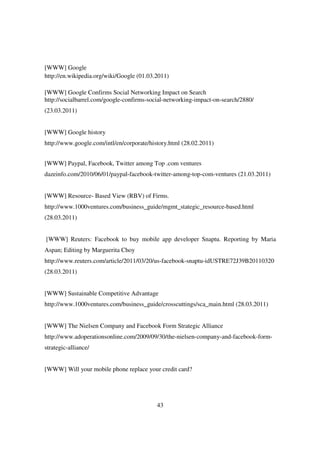 [WWW] Google
http://en.wikipedia.org/wiki/Google (01.03.2011)

[WWW] Google Confirms Social Networking Impact on Search
http://socialbarrel.com/google-confirms-social-networking-impact-on-search/2880/
(23.03.2011)


[WWW] Google history
http://www.google.com/intl/en/corporate/history.html (28.02.2011)


[WWW] Paypal, Facebook, Twitter among Top .com ventures
dazeinfo.com/2010/06/01/paypal-facebook-twitter-among-top-com-ventures (21.03.2011)


[WWW] Resource- Based View (RBV) of Firms.
http://www.1000ventures.com/business_guide/mgmt_stategic_resource-based.html
(28.03.2011)


[WWW] Reuters: Facebook to buy mobile app developer Snaptu. Reporting by Maria
Aspan; Editing by Marguerita Choy
http://www.reuters.com/article/2011/03/20/us-facebook-snaptu-idUSTRE72J39B20110320
(28.03.2011)


[WWW] Sustainable Competitive Advantage
http://www.1000ventures.com/business_guide/crosscuttings/sca_main.html (28.03.2011)


[WWW] The Nielsen Company and Facebook Form Strategic Alliance
http://www.adoperationsonline.com/2009/09/30/the-nielsen-company-and-facebook-form-
strategic-alliance/


[WWW] Will your mobile phone replace your credit card?




                                           43
 