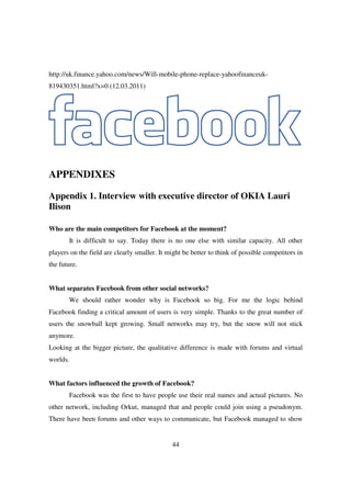 http://uk.finance.yahoo.com/news/Will-mobile-phone-replace-yahoofinanceuk-
819430351.html?x=0 (12.03.2011)




APPENDIXES

Appendix 1. Interview with executive director of OKIA Lauri
Ilison

Who are the main competitors for Facebook at the moment?
       It is difficult to say. Today there is no one else with similar capacity. All other
players on the field are clearly smaller. It might be better to think of possible competitors in
the future.


What separates Facebook from other social networks?
       We should rather wonder why is Facebook so big. For me the logic behind
Facebook finding a critical amount of users is very simple. Thanks to the great number of
users the snowball kept growing. Small networks may try, but the snow will not stick
anymore.
Looking at the bigger picture, the qualitative difference is made with forums and virtual
worlds.


What factors influenced the growth of Facebook?
       Facebook was the first to have people use their real names and actual pictures. No
other network, including Orkut, managed that and people could join using a pseudonym.
There have been forums and other ways to communicate, but Facebook managed to show


                                              44
 