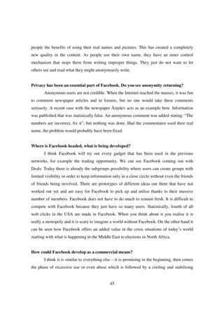 people the benefits of using their real names and pictures. This has created a completely
new quality in the content. As people use their own name, they have an inner control
mechanism that stops them from writing improper things. They just do not want to let
others see and read what they might anonymously write.


Privacy has been an essential part of Facebook. Do you see anonymity returning?
       Anonymous users are not credible. When the Internet reached the masses, it was fun
to comment newspaper articles and in forums, but no one would take these comments
seriously. A recent case with the newspaper Äripäev acts as an example here. Information
was published that was statistically false. An anonymous comment was added stating: “The
numbers are incorrect, fix it”, but nothing was done. Had the commentator used their real
name, the problem would probably have been fixed.


Where is Facebook headed, what is being developed?
       I think Facebook will try out every gadget that has been used in the previous
networks, for example the trading opportunity. We can see Facebook coming out with
Deals. Today there is already the subgroups possibility where users can create groups with
limited visibility in order to keep information only in a close circle without even the friends
of friends being involved. There are prototypes of different ideas out there that have not
worked out yet and are easy for Facebook to pick up and utilise thanks to their massive
number of members. Facebook does not have to do much to remain fresh. It is difficult to
compete with Facebook because they just have so many users. Statistically, fourth of all
web clicks in the USA are made in Facebook. When you think about it you realise it is
really a monopoly and it is scary to imagine a world without Facebook. On the other hand it
can be seen how Facebook offers an added value in the crisis situations of today’s world
starting with what is happening in the Middle East to elections in North Africa.


How could Facebook develop as a commercial means?
       I think it is similar to everything else – it is promising in the beginning, then comes
the phase of excessive use or even abuse which is followed by a cooling and stabilising


                                              45
 