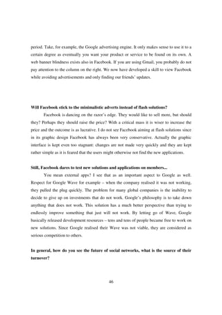 period. Take, for example, the Google advertising engine. It only makes sense to use it to a
certain degree as eventually you want your product or service to be found on its own. A
web banner blindness exists also in Facebook. If you are using Gmail, you probably do not
pay attention to the column on the right. We now have developed a skill to view Facebook
while avoiding advertisements and only finding our friends’ updates.




Will Facebook stick to the minimalistic adverts instead of flash solutions?
       Facebook is dancing on the razor’s edge. They would like to sell more, but should
they? Perhaps they should raise the price? With a critical mass it is wiser to increase the
price and the outcome is as lucrative. I do not see Facebook aiming at flash solutions since
in its graphic design Facebook has always been very conservative. Actually the graphic
interface is kept even too stagnant: changes are not made very quickly and they are kept
rather simple as it is feared that the users might otherwise not find the new applications.


Still, Facebook dares to test new solutions and applications on members...
       You mean external apps? I see that as an important aspect to Google as well.
Respect for Google Wave for example – when the company realised it was not working,
they pulled the plug quickly. The problem for many global companies is the inability to
decide to give up on investments that do not work. Google’s philosophy is to take down
anything that does not work. This solution has a much better perspective than trying to
endlessly improve something that just will not work. By letting go of Wave, Google
basically released development resources – tens and tens of people became free to work on
new solutions. Since Google realised their Wave was not viable, they are considered as
serious competition to others.


In general, how do you see the future of social networks, what is the source of their
turnover?




                                              46
 