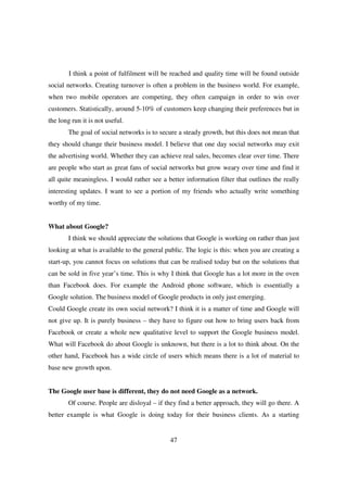 I think a point of fulfilment will be reached and quality time will be found outside
social networks. Creating turnover is often a problem in the business world. For example,
when two mobile operators are competing, they often campaign in order to win over
customers. Statistically, around 5-10% of customers keep changing their preferences but in
the long run it is not useful.
        The goal of social networks is to secure a steady growth, but this does not mean that
they should change their business model. I believe that one day social networks may exit
the advertising world. Whether they can achieve real sales, becomes clear over time. There
are people who start as great fans of social networks but grow weary over time and find it
all quite meaningless. I would rather see a better information filter that outlines the really
interesting updates. I want to see a portion of my friends who actually write something
worthy of my time.


What about Google?
        I think we should appreciate the solutions that Google is working on rather than just
looking at what is available to the general public. The logic is this: when you are creating a
start-up, you cannot focus on solutions that can be realised today but on the solutions that
can be sold in five year’s time. This is why I think that Google has a lot more in the oven
than Facebook does. For example the Android phone software, which is essentially a
Google solution. The business model of Google products in only just emerging.
Could Google create its own social network? I think it is a matter of time and Google will
not give up. It is purely business – they have to figure out how to bring users back from
Facebook or create a whole new qualitative level to support the Google business model.
What will Facebook do about Google is unknown, but there is a lot to think about. On the
other hand, Facebook has a wide circle of users which means there is a lot of material to
base new growth upon.


The Google user base is different, they do not need Google as a network.
        Of course. People are disloyal – if they find a better approach, they will go there. A
better example is what Google is doing today for their business clients. As a starting


                                             47
 