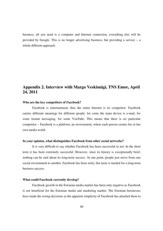 business, all you need is a computer and Internet connection, everything else will be
provided by Google. This is no longer advertising business, but providing a service – a
whole different approach.




Appendix 2. Interview with Margo Veskimägi, TNS Emor, April
24, 2011

Who are the key competitors of Facebook?
       Facebook is entertainment, thus the entire Internet is its competitor. Facebook
carries different meanings for different people: for some the main device is e-mail, for
some instant messaging, for some YouTube. This means that there is no particular
competitor – Facebook is a platform, an environment, where each person creates his or her
own media world.


In your opinion, what distinguishes Facebook from other social networks?
       It is very difficult to say whether Facebook has been successful or not. In the short
term it has been extremely successful. However, since its history is exceptionally brief,
nothing can be said about its long-term success. At one point, people just move from one
social environment to another. Facebook has been witty, but more is needed for a long-term
business success.


What could Facebook currently develop?
       Facebook growth in the Estonian media market has been only negative as Facebook
is not beneficial for the Estonian media and marketing market. The Estonian businesses
have made the wrong decisions as the apparent simplicity of Facebook has attached them to


                                            48
 