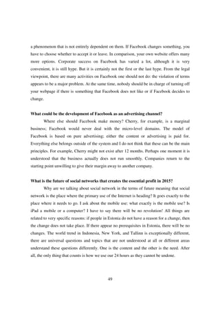 a phenomenon that is not entirely dependent on them. If Facebook changes something, you
have to choose whether to accept it or leave. In comparison, your own website offers many
more options. Corporate success on Facebook has varied a lot, although it is very
convenient, it is still hype. But it is certainly not the first or the last hype. From the legal
viewpoint, there are many activities on Facebook one should not do: the violation of terms
appears to be a major problem. At the same time, nobody should be in charge of turning off
your webpage if there is something that Facebook does not like or if Facebook decides to
change.


What could be the development of Facebook as an advertising channel?
       Where else should Facebook make money? Cherry, for example, is a marginal
business; Facebook would never deal with the micro-level domains. The model of
Facebook is based on pure advertising; either the content or advertising is paid for.
Everything else belongs outside of the system and I do not think that these can be the main
principles. For example, Cherry might not exist after 12 months. Perhaps one moment it is
understood that the business actually does not run smoothly. Companies return to the
starting point unwilling to give their margin away to another company.


What is the future of social networks that creates the essential profit in 2015?
       Why are we talking about social network in the terms of future meaning that social
network is the place where the primary use of the Internet is heading? It goes exactly to the
place where it needs to go. I ask about the mobile use: what exactly is the mobile use? Is
iPad a mobile or a computer? I have to say there will be no revolution! All things are
related to very specific reasons: if people in Estonia do not have a reason for a change, then
the change does not take place. If there appear no prerequisites in Estonia, there will be no
changes. The world trend in Indonesia, New York, and Tallinn is exceptionally different,
there are universal questions and topics that are not understood at all or different areas
understand these questions differently. One is the content and the other is the need. After
all, the only thing that counts is how we use our 24 hours as they cannot be undone.




                                              49
 