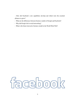 - How did Facebook’s core capabilities develop and which were the essential
alliances to grow?
- What are the differences between business models of Google and Facebook?
- Why did Google fail in social networking?
- What is the future innovative business model in the World Wide Web?




                                    5
 