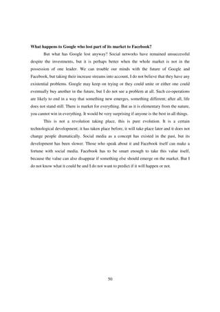 What happens to Google who lost part of its market to Facebook?
       But what has Google lost anyway? Social networks have remained unsuccessful
despite the investments, but it is perhaps better when the whole market is not in the
possession of one leader. We can trouble our minds with the future of Google and
Facebook, but taking their increase streams into account, I do not believe that they have any
existential problems. Google may keep on trying or they could unite or either one could
eventually buy another in the future, but I do not see a problem at all. Such co-operations
are likely to end in a way that something new emerges, something different; after all, life
does not stand still. There is market for everything. But as it is elementary from the nature,
you cannot win in everything. It would be very surprising if anyone is the best in all things.
       This is not a revolution taking place, this is pure evolution. It is a certain
technological development; it has taken place before, it will take place later and it does not
change people dramatically. Social media as a concept has existed in the past, but its
development has been slower. Those who speak about it and Facebook itself can make a
fortune with social media. Facebook has to be smart enough to take this value itself,
because the value can also disappear if something else should emerge on the market. But I
do not know what it could be and I do not want to predict if it will happen or not.




                                              50
 