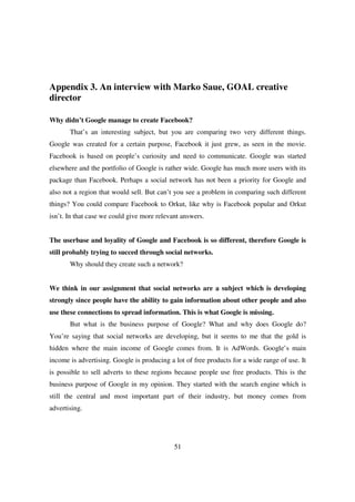 Appendix 3. An interview with Marko Saue, GOAL creative
director

Why didn’t Google manage to create Facebook?
       That’s an interesting subject, but you are comparing two very different things.
Google was created for a certain purpose, Facebook it just grew, as seen in the movie.
Facebook is based on people’s curiosity and need to communicate. Google was started
elsewhere and the portfolio of Google is rather wide. Google has much more users with its
package than Facebook. Perhaps a social network has not been a priority for Google and
also not a region that would sell. But can’t you see a problem in comparing such different
things? You could compare Facebook to Orkut, like why is Facebook popular and Orkut
isn’t. In that case we could give more relevant answers.


The userbase and loyality of Google and Facebook is so different, therefore Google is
still probably trying to succed through social networks.
       Why should they create such a network?


We think in our assignment that social networks are a subject which is developing
strongly since people have the ability to gain information about other people and also
use these connections to spread information. This is what Google is missing.
       But what is the business purpose of Google? What and why does Google do?
You’re saying that social networks are developing, but it seems to me that the gold is
hidden where the main income of Google comes from. It is AdWords. Google’s main
income is advertising. Google is producing a lot of free products for a wide range of use. It
is possible to sell adverts to these regions because people use free products. This is the
business purpose of Google in my opinion. They started with the search engine which is
still the central and most important part of their industry, but money comes from
advertising.




                                             51
 