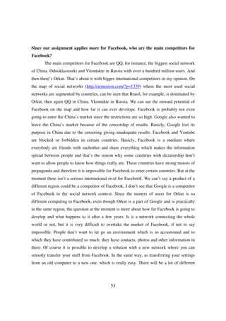 Since our assignment applies more for Facebook, who are the main competitors for
Facebook?
       The main competitors for Facebook are QQ, for instance, the biggest social network
of China. Odnoklassinski and Vkontakte in Russia with over a hundred million users. And
then there’s Orkut. That’s about it with bigger international competitors in my opinion. On
the map of social networks (http://armenion.com/?p=1339) where the most used social
networks are segmented by countries, can be seen that Brasil, for example, is dominated by
Orkut, then again QQ in China, Vkontakte in Russia. We can see the onward potential of
Facebook on the map and how far it can ever develope. Facebook is probably not even
going to enter the China’s market since the restrictions are so high. Google also wanted to
leave the China’s market because of the cencorship of results. Basicly, Google lost its
purpose in China due to the censoring giving unadequate results. Facebook and Youtube
are blocked or forbidden in certain countries. Basicly, Facebook is a medium where
everybody are friends with eachother and share everything which makes the information
spread between people and that’s the reason why some countries with dictatorship don’t
want to allow people to know how things really are. These countries have strong motors of
propaganda and therefore it is impossible for Facebook to enter certain countries. But at the
moment there isn’t a serious international rival for Facebook. We can’t say a product of a
different region could be a competitor of Facebook. I don’t see that Google is a competitor
of Facebook in the social network context. Since the numers of users for Orkut is so
different comparing to Facebook, even though Orkut is a part of Google and is practically
in the same region, the question at the moment is more about how far Facebook is going to
develop and what happens to it after a few years. Is it a network connecting the whole
world or not, but it is very difficult to overtake the market of Facebook, if not to say
impossible. People don’t want to let go an environment which is so accustomed and to
which they have contributed so much: they have contacts, photos and other information in
there. Of course it is possible to develop a solution with a new network where you can
smootly transfer your stuff from Facebook. In the same way, as transferring your settings
from an old computer to a new one, which is really easy. There will be a lot of different




                                             53
 