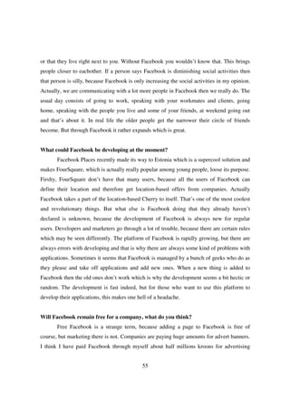 or that they live right next to you. Without Facebook you wouldn’t know that. This brings
people closer to eachother. If a person says Facebook is diminishing social activities then
that person is silly, because Facebook is only increasing the social activities in my opinion.
Actually, we are communicating with a lot more people in Facebook then we really do. The
usual day consists of going to work, speaking with your workmates and clients, going
home, speaking with the people you live and some of your friends, at weekend going out
and that’s about it. In real life the older people get the narrower their circle of friends
become. But through Facebook it rather expands which is great.


What could Facebook be developing at the moment?
       Facebook Places recently made its way to Estonia which is a supercool solution and
makes FourSquare, which is actually really popular among young people, loose its purpose.
Firslty, FourSquare don’t have that many users, because all the users of Facebook can
define their location and therefore get location-based offers from companies. Actually
Facebook takes a part of the location-based Cherry to itself. That’s one of the most coolest
and revolutionary things. But what else is Facebook doing that they already haven’t
declared is unknown, because the development of Facebook is always new for regular
users. Developers and marketers go through a lot of trouble, because there are certain rules
which may be seen differently. The platform of Facebook is rapidly growing, but there are
always errors with developing and that is why there are always some kind of problems with
applications. Sometimes it seems that Facebook is managed by a bunch of geeks who do as
they please and take off applications and add new ones. When a new thing is added to
Facebook then the old ones don’t work which is why the development seems a bit hectic or
random. The development is fast indeed, but for those who want to use this platform to
develop their applications, this makes one hell of a headache.


Will Facebook remain free for a company, what do you think?
       Free Facebook is a strange term, because adding a page to Facebook is free of
course, but marketing there is not. Companies are paying huge amounts for advert banners.
I think I have paid Facebook through myself about half millions kroons for advertising


                                             55
 