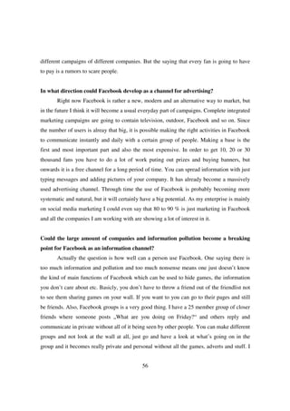 different campaigns of different companies. But the saying that every fan is going to have
to pay is a rumors to scare people.


In what direction could Facebook develop as a channel for advertising?
       Right now Facebook is rather a new, modern and an alternative way to market, but
in the future I think it will become a usual everyday part of campaigns. Complete integrated
marketing campaigns are going to contain television, outdoor, Facebook and so on. Since
the number of users is alreay that big, it is possible making the right activities in Facebook
to communicate instantly and daily with a certain group of people. Making a base is the
first and most important part and also the most expensive. In order to get 10, 20 or 30
thousand fans you have to do a lot of work puting out prizes and buying banners, but
onwards it is a free channel for a long period of time. You can spread information with just
typing messages and adding pictures of your company. It has already become a massively
used advertising channel. Through time the use of Facebook is probably becoming more
systematic and natural, but it will certainly have a big potential. As my enterprise is mainly
on social media marketing I could even say that 80 to 90 % is just marketing in Facebook
and all the companies I am working with are showing a lot of interest in it.


Could the large amount of companies and information pollution become a breaking
point for Facebook as an information channel?
       Actually the question is how well can a person use Facebook. One saying there is
too much information and pollution and too much nonsense means one just doesn’t know
the kind of main functions of Facebook which can be used to hide games, the information
you don’t care about etc. Basicly, you don’t have to throw a friend out of the friendlist not
to see them sharing games on your wall. If you want to you can go to their pages and still
be friends. Also, Facebook groups is a very good thing. I have a 25 member group of closer
friends where someone posts „What are you doing on Friday?“ and others reply and
communicate in private without all of it being seen by other people. You can make different
groups and not look at the wall at all, just go and have a look at what’s going on in the
group and it becomes really private and personal without all the games, adverts and stuff. I


                                             56
 