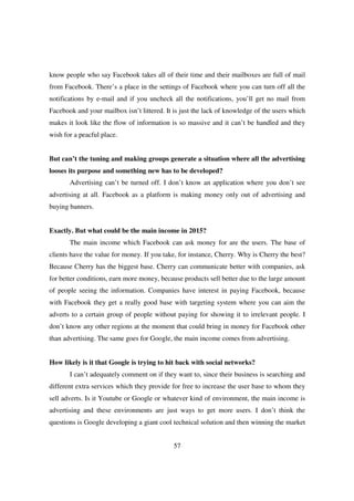 know people who say Facebook takes all of their time and their mailboxes are full of mail
from Facebook. There’s a place in the settings of Facebook where you can turn off all the
notifications by e-mail and if you uncheck all the notifications, you’ll get no mail from
Facebook and your mailbox isn’t littered. It is just the lack of knowledge of the users which
makes it look like the flow of information is so massive and it can’t be handled and they
wish for a peacful place.


But can’t the tuning and making groups generate a situation where all the advertising
looses its purpose and something new has to be developed?
       Advertising can’t be turned off. I don’t know an application where you don’t see
advertising at all. Facebook as a platform is making money only out of advertising and
buying banners.


Exactly. But what could be the main income in 2015?
       The main income which Facebook can ask money for are the users. The base of
clients have the value for money. If you take, for instance, Cherry. Why is Cherry the best?
Because Cherry has the biggest base. Cherry can communicate better with companies, ask
for better conditions, earn more money, because products sell better due to the large amount
of people seeing the information. Companies have interest in paying Facebook, because
with Facebook they get a really good base with targeting system where you can aim the
adverts to a certain group of people without paying for showing it to irrelevant people. I
don’t know any other regions at the moment that could bring in money for Facebook other
than advertising. The same goes for Google, the main income comes from advertising.


How likely is it that Google is trying to hit back with social networks?
       I can’t adequately comment on if they want to, since their business is searching and
different extra services which they provide for free to increase the user base to whom they
sell adverts. Is it Youtube or Google or whatever kind of environment, the main income is
advertising and these environments are just ways to get more users. I don’t think the
questions is Google developing a giant cool technical solution and then winning the market


                                             57
 