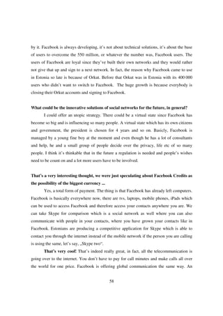 by it. Facebook is always developing, it’s not about technical solutions, it’s about the base
of users to overcome the 550 million, or whatever the number was, Facebook users. The
users of Facebook are loyal since they’ve built their own networks and they would rather
not give that up and sign to a next network. In fact, the reason why Facebook came to use
in Estonia so late is because of Orkut. Before that Orkut was in Estonia with its 400 000
users who didn’t want to switch to Facebook. The huge growth is because everybody is
closing their Orkut accounts and signing to Facebook.


What could be the innovative solutions of social networks for the future, in general?
       I could offer an utopic strategy. There could be a virtual state since Facebook has
become so big and is influencing so many people. A virtual state which has its own citizens
and government, the president is chosen for 4 years and so on. Basicly, Facebook is
managed by a young fine boy at the moment and even though he has a lot of consultants
and help, he and a small group of people decide over the privacy, life etc of so many
people. I think it’s thinkable that in the future a regulation is needed and people’s wishes
need to be count on and a lot more users have to be involved.


That’s a very interesting thought, we were just speculating about Facebook Credits as
the possibility of the biggest currency ...
       Yes, a total form of payment. The thing is that Facebook has already left computers.
Facebook is basically everywhere now, there are tvs, laptops, mobile phones, iPads which
can be used to access Facebook and therefore access your contacts anywhere you are. We
can take Skype for comparison which is a social network as well where you can also
communicate with people in your contacts, where you have grown your contacts like in
Facebook. Estonians are producing a competitive application for Skype which is able to
contact you through the internet instead of the mobile network if the person you are calling
is using the same, let’s say, „Skype two“.
       That’s very cool! That’s indeed really great, in fact, all the telecommunication is
going over to the internet. You don’t have to pay for call minutes and make calls all over
the world for one price. Facebook is offering global communication the same way. An


                                              58
 