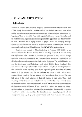 1. COMPANIES OVERVIEW

1.1. Facebook

Facebook is a social utility that helps people to communicate more efficiently with their
friends, family and co-workers. Facebook is one of the most-trafficked sites in the world
and has had to build infrastructure to support this rapid growth, while the company has the
largest users’ base in the world. Facebook is a part of millions of people’s lives all around
the world providing unparalleled distribution potential for applications and the opportunity
to build a business that is highly relevant to people’s lives. The company develops
technologies that facilitate the sharing of information through the social graph, the digital
mapping of people’s real-world social connections [WWW] (facebook.com/press).
       Facebook was founded by Mark Zuckerberg in February 2004, initially as an
exclusive network for Harvard students. Prior to launching Facebook, Mark Zuckerberg
had experimented with a number of different web products. In fact, his first attempt
targeted at the Harvard student body was called FaceMash, which drew criticism from the
niversity and some students, prompting Mark to drop the service. The original idea for the
term Facebook came from Zuckerberg’s high school (Phillips Exeter Academy). The
Exeter Face Book was passed around to every student as a way for students to get to know
their classmates for the following year. It was a physical paper book until Zuckerberg
brought it to the Internet. Once the site Facebook was ready for users, the Facebook
founders blasted e-mails to Harvard students to let people know about the site. The team
had access to the e-mail addresses of Harvard students at each dorm. Thus e-mail
marketing, viral feature sets, and word of mouth was how Facebook was launched. Given
the immediate positive reaction that Facebook received at Harvard, Facebook began rolling
out the service to other universities. It was a huge hit: in 2 weeks, and within four months,
Facebook added 30 more college networks. Facebook members skyrocketed in 12 months
from 13 to 24 million active members. Facebook did not use a targeted geographic roll-out
strategy in the early days; they received registration requests from students at other schools,




                                              6
 