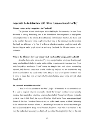 Appendix 4. An interview with Silver Hage, co-founder of Ivy

Who do you see as the competitors for Facebook?
       The question is from which region we are looking for the competitor. In some fields
Facebook is already dominating, like in the environment with the purpose to keep people
spending their time in the internet. I’m not familiar with the exact statistics, but if you look
at the numbers that show where people spend their time in the internet, it can be seen that
Facebook has a big part of it. And if we look at what is connecting people the most, who
has the biggest social graph, then it’s obviously Facebook. In this case noone can do
otherwise.


What is the difference betweeen Orkut, which was found by Google, and Facebook?
       Actually, that’s quite interesting. I’ve been wondering that we should do a thorough
study why has Google failed in social media. All the experiments they’ve done from Orkut
and GoogleWave to Google FriendConnect and Google Buzz and all the intermediary
versions, they have all failed more or less. I can’t say why is it so, but it seems that they
don’t understand how the social media works. They’ve tried to hire people who know how
it works to create their own new network. Google is building a new social network called
Google Me.


Do you think it could be successful?
       I think it will fail just like all the other Google’s experiments in social media so far.
It is hard to pinpoint why it is so exactly. I think the Google’s insiders who are actually
working there can tell us why these solutions have failed. To analyse it from a bystander
point of view, i think firstly the reason Orkut has failed is that Orkut was not developed
further all the time. One of the factors of success for Facebook, as said by Mark Zuckerberg
in the interview for Business Insider, is „Break things“ which is the moto of Facebook: you
have to constantly break things and experiment. Facebook even dares to experiment in the
way that makes their users nervous. Facebook know that the direction they have is the right



                                              60
 