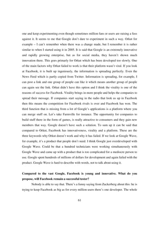 one and keep experimenting even though sometimes million fans or users are raising a fuss
against it. It seems to me that Google don’t dare to experiment in such a way. Orkut for
example – I can’t remember when there was a change made, but I remember it is rather
similar to when I started using it in 2005. It is said that Google is an extremely innovative
and rapidly growing enterprise, but as for social media, they haven’t shown much
innovation there. This goes primarly for Orkut which has been developed too slowly. One
of the main factors why Orkut failed to work is that their platform wasn’t viral. If you look
at Facebook, it is built up ingeniously, the information is spreading perfectly. Even the
News Feed which is partly copied from Twitter. Information is spreading, for example, I
can post a link and one group of people can like it which means another group of people
can again see the link. Orkut didn’t have this option and I think the virality is one of the
reasons of success for Facebook. Virality brings in more people and helps the companies to
spread their message. If companies start saying in the radio that look us up in Facebook
then this means the competition for Facebook rivals is over and Facebook has won. The
third function that is missing from a lot of Google’s applications is a platform where you
can merge stuff on. Let’s take Farmville for instance. The opportunity for companies to
build stuff there in the form of games, is really attractive to consumers and they gain new
members that way. Google doesn’t have such a solution. To sum up it can be said that
compared to Orkut, Facebook has innovativeness, virality and a platform. These are the
three keywords why Orkut doesn’t work and why it has failed. If we look at Google Wave,
for example, it’s a product that people don’t need. I think Google just overdeveloped with
Google Wave. Could be that a hundred technicians were working simultaneously with
Google Wave and came up with a product that is too complicated for a mediocre person to
use. Google spent hundreds of millions of dollars for development and again failed with the
product. Google Wave is hard to describe with words, not to talk about using it.


Compared to the vast Google, Facebook is young and innovative. What do you
propose, will Facebook remain a successful tester?
       Nobody is able to say that. There’s a funny saying from Zuckerberg about this: he is
trying to keep Facebook as big as for every million users there’s one developer. The whole


                                             61
 