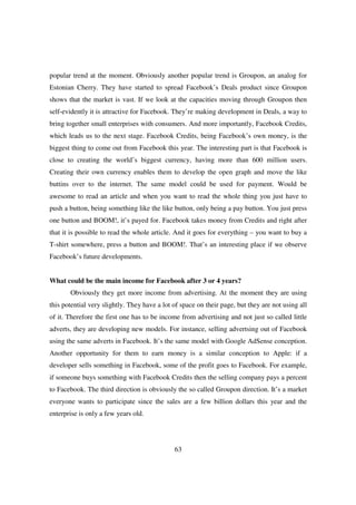 popular trend at the moment. Obviously another popular trend is Groupon, an analog for
Estonian Cherry. They have started to spread Facebook’s Deals product since Groupon
shows that the market is vast. If we look at the capacities moving through Groupon then
self-evidently it is attractive for Facebook. They’re making development in Deals, a way to
bring together small enterprises with consumers. And more importantly, Facebook Credits,
which leads us to the next stage. Facebook Credits, being Facebook’s own money, is the
biggest thing to come out from Facebook this year. The interesting part is that Facebook is
close to creating the world’s biggest currency, having more than 600 million users.
Creating their own currency enables them to develop the open graph and move the like
buttins over to the internet. The same model could be used for payment. Would be
awesome to read an article and when you want to read the whole thing you just have to
push a button, being something like the like button, only being a pay button. You just press
one button and BOOM!, it’s payed for. Facebook takes money from Credits and right after
that it is possible to read the whole article. And it goes for everything – you want to buy a
T-shirt somewhere, press a button and BOOM!. That’s an interesting place if we observe
Facebook’s future developments.


What could be the main income for Facebook after 3 or 4 years?
       Obviously they get more income from advertising. At the moment they are using
this potential very slightly. They have a lot of space on their page, but they are not using all
of it. Therefore the first one has to be income from advertising and not just so called little
adverts, they are developing new models. For instance, selling advertsing out of Facebook
using the same adverts in Facebook. It’s the same model with Google AdSense conception.
Another opportunity for them to earn money is a similar conception to Apple: if a
developer sells something in Facebook, some of the profit goes to Facebook. For example,
if someone buys something with Facebook Credits then the selling company pays a percent
to Facebook. The third direction is obviously the so called Groupon direction. It’s a market
everyone wants to participate since the sales are a few billion dollars this year and the
enterprise is only a few years old.




                                              63
 