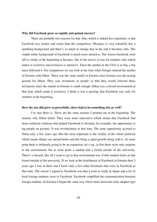 Why did Facebook grow so rapidly and gained success?
       There are probably two reasons for that. One, which is indeed less important, is that
Facebook was clearer and easier than the competitors. Myspace is very colourful, has a
sparkling background and there’s so much to change that in the end it becomes silly. The
simple white background of Facebook is much more attractive. The reason Facebook went
off so virally at the beginning is because, like in the movie, it was for students only which
makes it exclusive and exclusive is attractive. Since the market in the USA is so big, a big
mass followed it. For comparison we can look at the time when Google entered the market
of Estonia with Orkut. There was the same model in Estonia since Estonia was the testing
ground for Orkut. They sent invitations to people so that they would forward these
invitations since the market in Estonia is small enough. Orkut was a closed environment at
that time which made it exclusive. I think it was a prestige that Facebook was only for
students at the beginning.


How the size did grew so powerfully, there had to be something else as well?
       I’m sure there is. These are the same reasons I pointed out at the beginning. The
reasons why Orkut failed. They were more innovative which meant that Facebook had
more technical solutions that helped Facebook to develop, for example, the opportunity to
tag people on pictures. It was revolutionary at that time. The same opportunity accrued to
Orkut only a few years ago. But the most important is the virality of the whole platform
which means things can spread better and this bring a rapid growth along with it. At some
point there is definitely going to be an expansion, let’s say, at first there were only students
in the environment, but at some point a student had a friend outside of the university.
There’s a hazard, like oh I want to go to that environment too, if that student looks at that
friend outside of the university. If we look at the distribution of Facebook in Estonia then 3
years ago I was in there and I knew only a few other Estonians that were in Facebook at
that time. The reason I signed to Facebook was that I went to study in Japan and a lot of
local foreign students were in Facebook. Facebook simplified the communication between
foreign students. In Estonia it began the same way where more innovatie early adopter type




                                              64
 