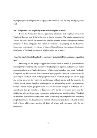 of people signed up and promoted it saying that Facebook is cool and why don’t you join as
well.


Isn’t this growth a bit surprising in the enterprise point of view?
        I have the feeling that this is a peculiarity of Estonia that people go along with
Facebook. I’m not sure if that’s the case in foreign countries. The sharing campaigns in
Estonia are totally unreal. By now they’ve started with more influencial campaigns and the
efficency of these campaigns has started to decrease. The jumping on the Facebook
bandwagon by companies is a subject of its own. No doubt those companies are helping the
distribution of Facebook among these people who are not so aware.


Could the marketing in Facebook become more complicated for companies regarding
fees?
        Definately it’s not going to happen since it is Facebook’s interest to gain companies
building their home there. The reason why marketing is so ingenous in Facebook is that if
companies advertise in Facebook the money of advertsing is circling only inside Facebook.
Companies pay Facebook to show adverts on their pages in Facebook. All the money is
revolving in Facebook which makes people revolve in Facebook. People are on one page
and seeing an advert they move to another page without leaving and the enterprise is
gaining income on that. Google is sending people out when reading adverts – you got to the
Google’s search engine, get your result, click on the advert and you’re in Google for 5
seconds and then go elsewhere. In Facebook you’re in the environment the whole day
clicking the adverts, liking pages, commenting and reading and watching videos. This kind
of behaviour is only useful for Facebook and it is definately not going to become something
people have to pay for. Facebook is a platform where developers build tools and also the
kind of tools which makes creating all kinds of adverts and campaigns easier for the
companies.




                                             65
 