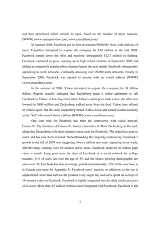 and then prioritized which schools to open, based on the number of these requests.
[WWW] (www.startup-review.com, www.crunchbase.com)
       In summer 2004, Facebook got its first investment $500,000. Now, with millions of
users, Friendster attempted to acquire the company for $10 million in the mid 2004.
Facebook turned down the offer and received subsequently $12.7 million in funding.
Facebook continued to grow, opening up to high school students in September 2005 and
adding an immensely popular photo sharing feature the next month. Facebook subsequently
opened up to work networks, eventually amassing over 20,000 work networks. Finally in
September 2006, Facebook was opened to anyone with an e-mail address [WWW]
(www.crunchbase.com).
       In the summer of 2006, Yahoo attempted to acquire the company for $1 billion
dollars. Reports actually indicated that Zuckerberg made a verbal agreement to sell
Facebook to Yahoo. A few days later when Yahoo’s stock price took a dive, the offer was
lowered to $800 million and Zuckerberg walked away from the deal. Yahoo later offered
$1 billion again, but this time Zuckerberg turned Yahoo down and earned instant notoriety
as the “kid” who turned down a billion [WWW] (www.crunchbase.com).
       One sour note for Facebook has been the controversy with social network
ConnectU. The founders of ConnectU, former classmates of Mark Zuckerberg at Harvard,
allege that Zuckerberg stole their original source code for Facebook. The ordeal has gone to
court, and has now been resolved. Notwithstanding this lingering controversy, Facebook’s
growth in the fall of 2007 was staggering. Over a million new users signed up every week,
200,000 daily, totaling over 50 million active users. Facebook received 40 billion page
views a month. Long gone were the days of Facebook as a social network for college
students. 11% of users are over the age of 35, and the fastest growing demographic are
users over 30. Facebook has also seen huge growth internationally; 15% of the user base is
in Canada (see more for Appendix 5). Facebook users’ passion, or addiction, to the site is
unparalleled: more than half use the product every single day and users spend an average of
19 minutes a day on Facebook. Facebook is tightly integrated into the daily media practices
of its users. More than 2.5 million websites have integrated with Facebook. Facebook is 6th




                                             7
 