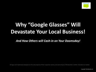 Why “Google Glasses” Will
Devastate Your Local Business!
And How Others will Cash-in on Your Doomsday!
All logos and trademarks displayed are the sole property of their respective owners and ownership by TellUsQuickly is neither intended nor implied.
Copyright TellUsQuickly LLC
 