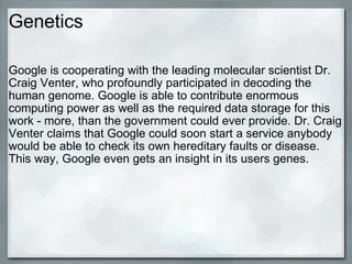 Genetics Google is cooperating with the leading molecular scientist Dr. Craig Venter, who profoundly participated in decoding the human genome. Google is able to contribute enormous computing power as well as the required data storage for this work - more, than the government could ever provide. Dr. Craig Venter claims that Google could soon start a service anybody would be able to check its own hereditary faults or disease. This way, Google even gets an insight in its users genes. 